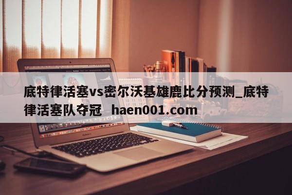 底特律活塞vs密尔沃基雄鹿比分预测_底特律活塞队夺冠 haen001.com
