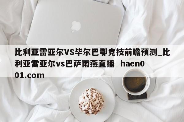 比利亚雷亚尔VS毕尔巴鄂竞技前瞻预测_比利亚雷亚尔vs巴萨雨燕直播  haen001.com