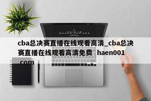 cba总决赛直播在线观看高清_cba总决赛直播在线观看高清免费  haen001.com