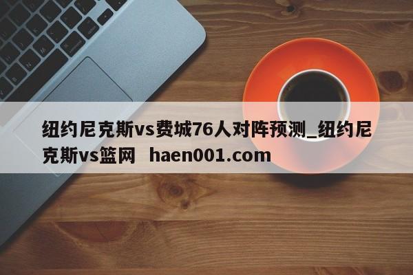 纽约尼克斯vs费城76人对阵预测_纽约尼克斯vs篮网 haen001.com