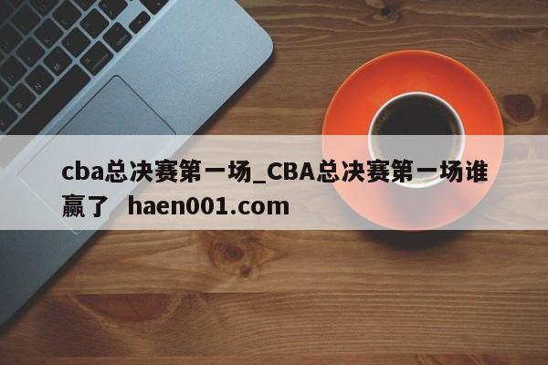 cba总决赛第一场_CBA总决赛第一场谁赢了  haen001.com