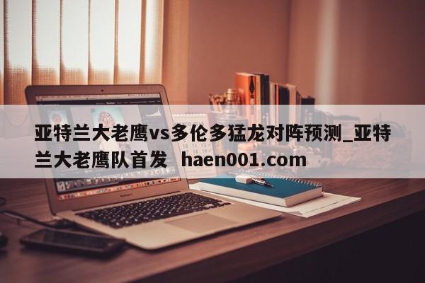 亚特兰大老鹰vs多伦多猛龙对阵预测_亚特兰大老鹰队首发  haen001.com