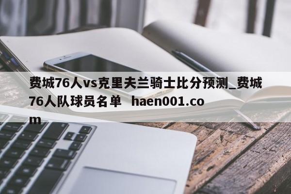 费城76人vs克里夫兰骑士比分预测_费城76人队球员名单 haen001.com