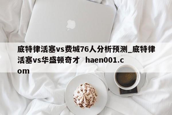 底特律活塞vs费城76人分析预测_底特律活塞vs华盛顿奇才 haen001.com