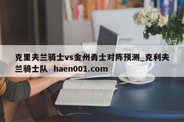 克里夫兰骑士vs金州勇士对阵预测_克利夫兰骑士队  haen001.com