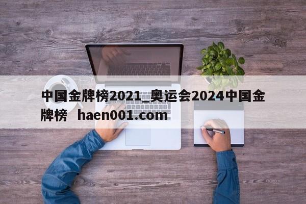 中国金牌榜2021_奥运会2024中国金牌榜  haen001.com