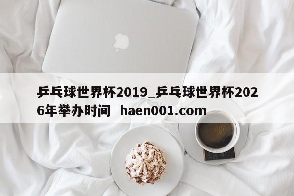 乒乓球世界杯2019_乒乓球世界杯2026年举办时间  haen001.com