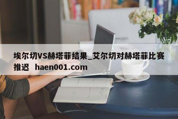 埃尔切VS赫塔菲结果_艾尔切对赫塔菲比赛推迟  haen001.com