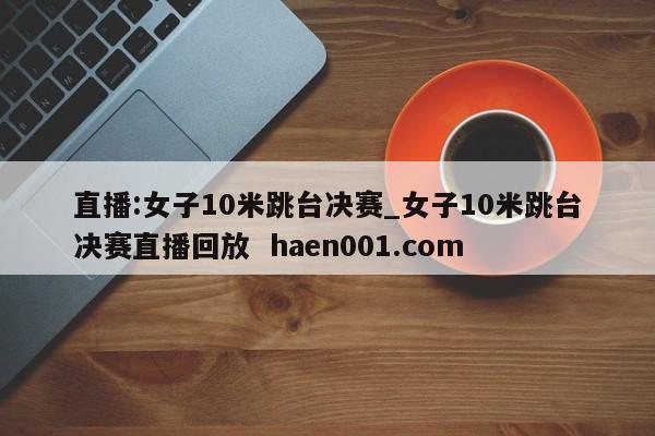 直播:女子10米跳台决赛_女子10米跳台决赛直播回放 haen001.com